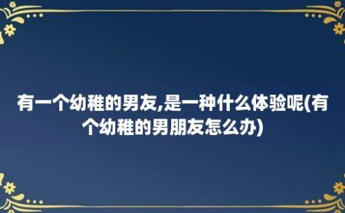 有一个幼稚的男友,是一种什么体验呢(有个幼稚的男朋友怎么办)