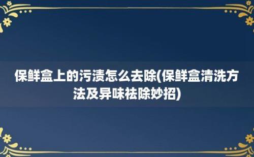 保鲜盒上的污渍怎么去除(保鲜盒清洗方法及异味祛除妙招)