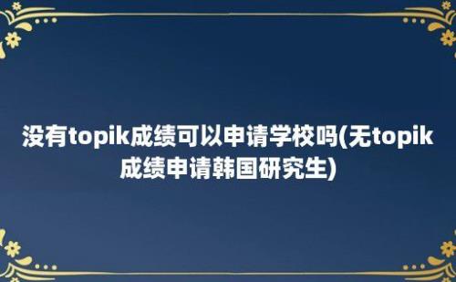 没有topik成绩可以申请学校吗(无topik成绩申请韩国研究生)