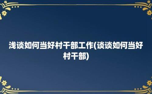 浅谈如何当好村干部工作(谈谈如何当好村干部)