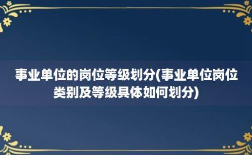 事业单位的岗位等级划分(事业单位岗位类别及等级具体如何划分)