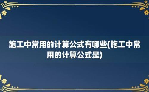 施工中常用的计算公式有哪些(施工中常用的计算公式是)