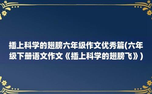 插上科学的翅膀六年级作文优秀篇(六年级下册语文作文《插上科学的翅膀飞》)