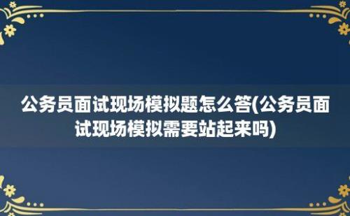 公务员面试现场模拟题怎么答(公务员面试现场模拟需要站起来吗)