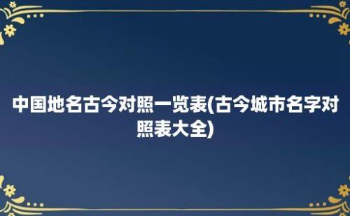 中国地名古今对照一览表(古今城市名字对照表大全)