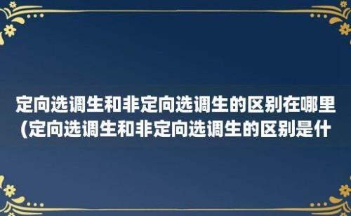 定向选调生和非定向选调生的区别在哪里(定向选调生和非定向选调生的区别是什么)