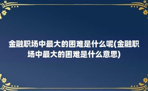 金融职场中最大的困难是什么呢(金融职场中最大的困难是什么意思)