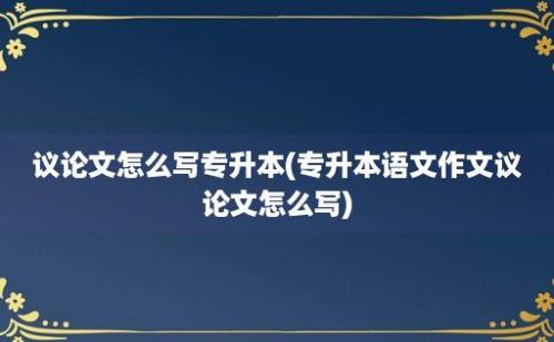 议论文怎么写专升本(专升本语文作文议论文怎么写)