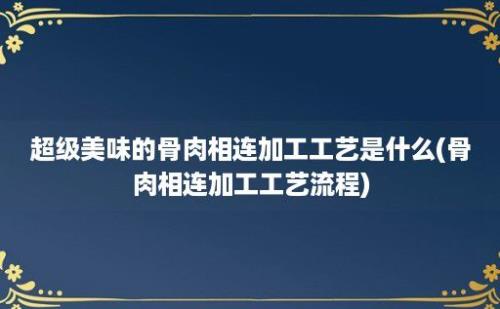 超级美味的骨肉相连加工工艺是什么(骨肉相连加工工艺流程)