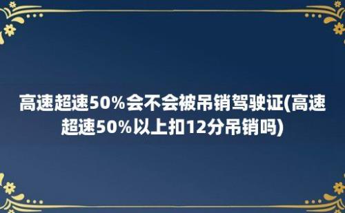 高速超速50%会不会被吊销驾驶证(高速超速50%以上扣12分吊销吗)