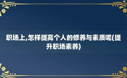 职场上,怎样提高个人的修养与素质呢(提升职场素养)