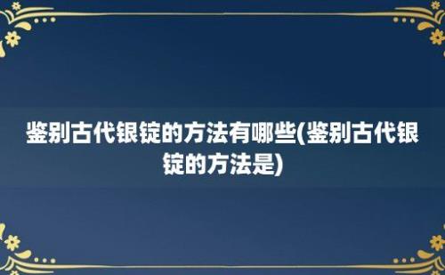 鉴别古代银锭的方法有哪些(鉴别古代银锭的方法是)