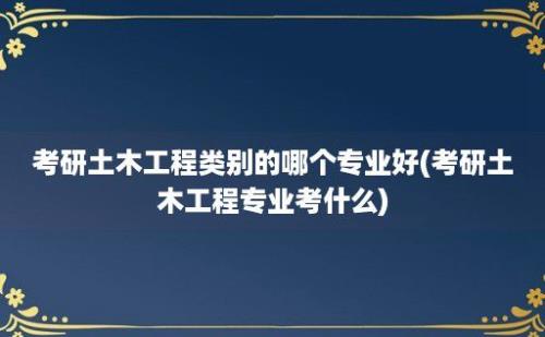 考研土木工程类别的哪个专业好(考研土木工程专业考什么)