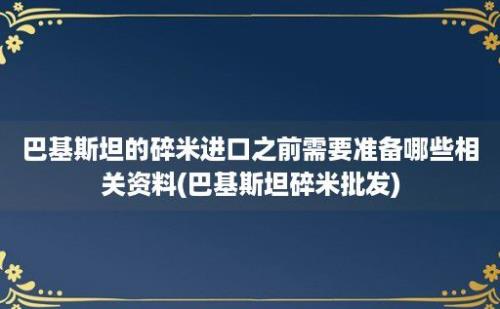 巴基斯坦的碎米进口之前需要准备哪些相关资料(巴基斯坦碎米批发)