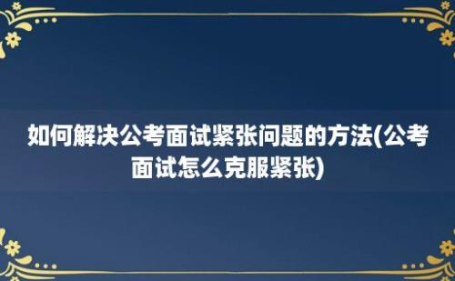 如何解决公考面试紧张问题的方法(公考面试怎么克服紧张)