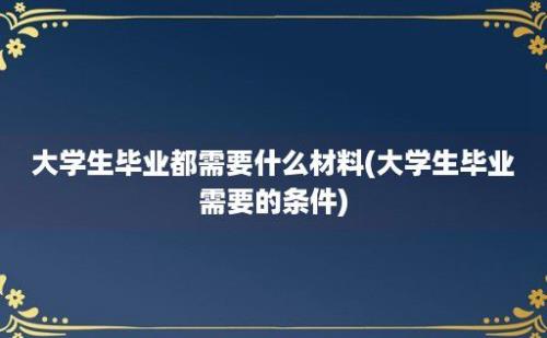 大学生毕业都需要什么材料(大学生毕业需要的条件)