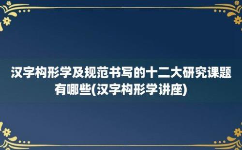 汉字构形学及规范书写的十二大研究课题有哪些(汉字构形学讲座)