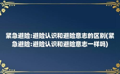 紧急避险:避险认识和避险意志的区别(紧急避险:避险认识和避险意志一样吗)