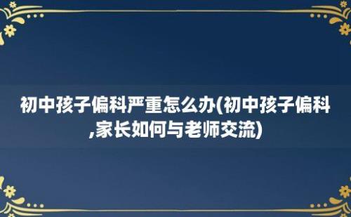 初中孩子偏科严重怎么办(初中孩子偏科,家长如何与老师交流)