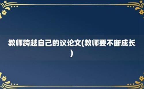 教师跨越自己的议论文(教师要不断成长)