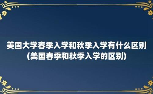 美国大学春季入学和秋季入学有什么区别(美国春季和秋季入学的区别)