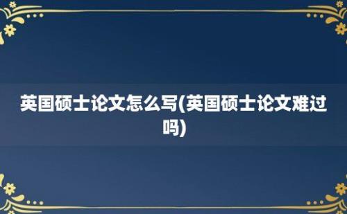 英国硕士论文怎么写(英国硕士论文难过吗)