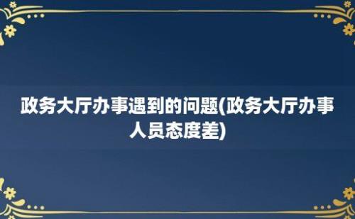 政务大厅办事遇到的问题(政务大厅办事人员态度差)