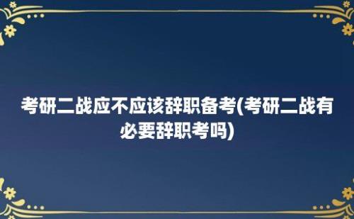 考研二战应不应该辞职备考(考研二战有必要辞职考吗)