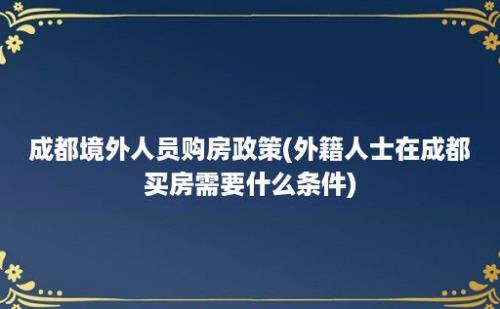 成都境外人员购房政策(外籍人士在成都买房需要什么条件)