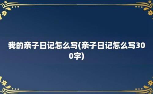 我的亲子日记怎么写(亲子日记怎么写300字)