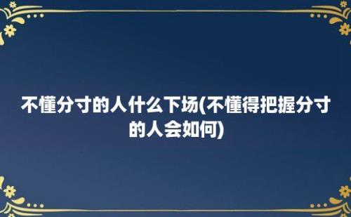 不懂分寸的人什么下场(不懂得把握分寸的人会如何)