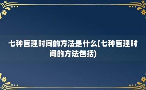 七种管理时间的方法是什么(七种管理时间的方法包括)