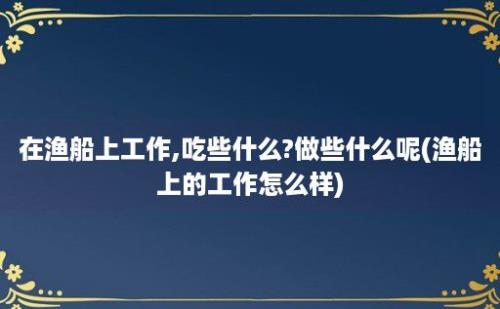 在渔船上工作,吃些什么?做些什么呢(渔船上的工作怎么样)