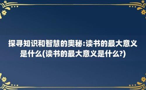 探寻知识和智慧的奥秘:读书的最大意义是什么(读书的最大意义是什么?)