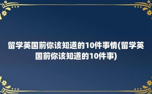 留学英国前你该知道的10件事情(留学英国前你该知道的10件事)