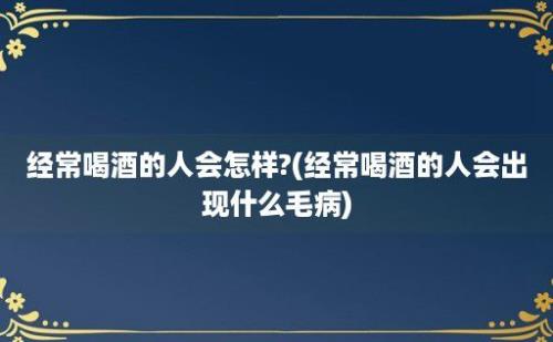 经常喝酒的人会怎样?(经常喝酒的人会出现什么毛病)