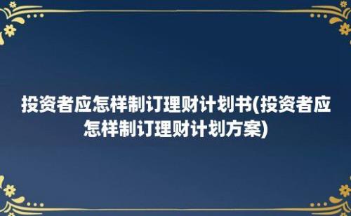 投资者应怎样制订理财计划书(投资者应怎样制订理财计划方案)