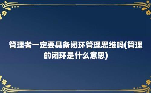 管理者一定要具备闭环管理思维吗(管理的闭环是什么意思)