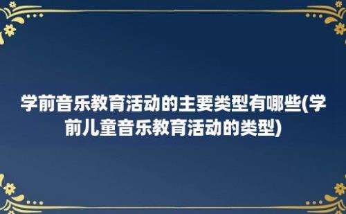 学前音乐教育活动的主要类型有哪些(学前儿童音乐教育活动的类型)