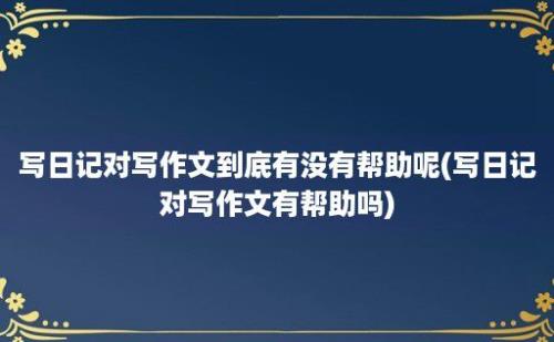 写日记对写作文到底有没有帮助呢(写日记对写作文有帮助吗)