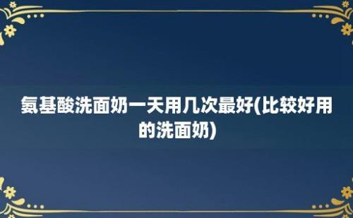 氨基酸洗面奶一天用几次最好(比较好用的洗面奶)