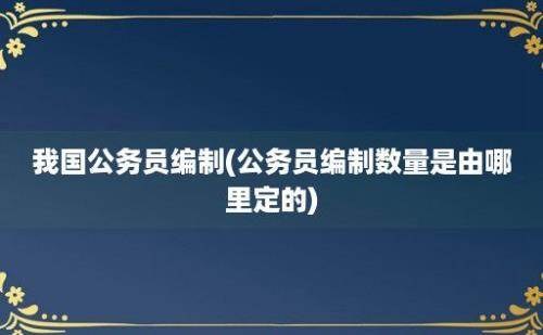 我国公务员编制(公务员编制数量是由哪里定的)