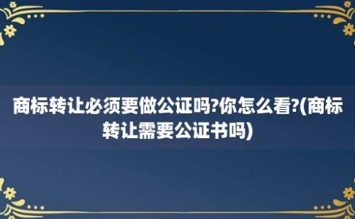 商标转让必须要做公证吗?你怎么看?(商标转让需要公证书吗)