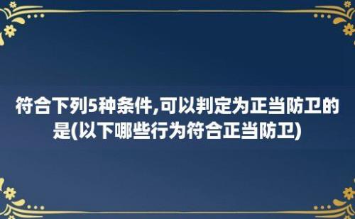 符合下列5种条件,可以判定为正当防卫的是(以下哪些行为符合正当防卫)