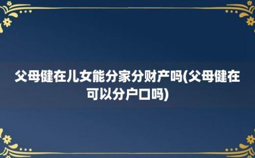 父母健在儿女能分家分财产吗(父母健在可以分户口吗)