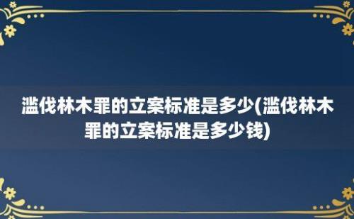 滥伐林木罪的立案标准是多少(滥伐林木罪的立案标准是多少钱)