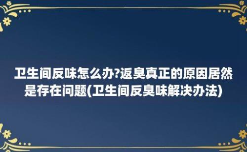 卫生间反味怎么办?返臭真正的原因居然是存在问题(卫生间反臭味解决办法)