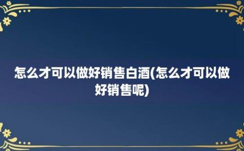 怎么才可以做好销售白酒(怎么才可以做好销售呢)