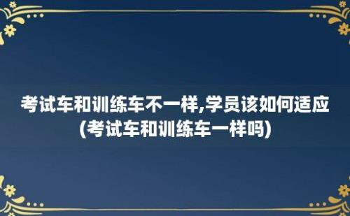 考试车和训练车不一样,学员该如何适应(考试车和训练车一样吗)