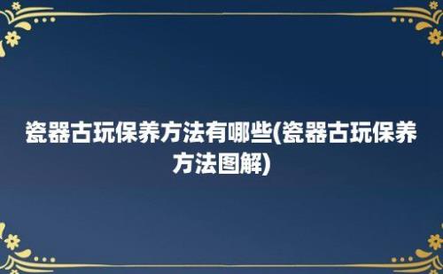 瓷器古玩保养方法有哪些(瓷器古玩保养方法图解)